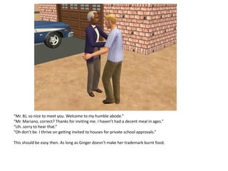 “Mr. BJ, so nice to meet you. Welcome to my humble abode.”
“Mr. Mariano, correct? Thanks for inviting me. I haven’t had a decent meal in ages.”
“Uh..sorry to hear that.”
“Oh don’t be. I thrive on getting invited to houses for private school approvals.”

This should be easy then. As long as Ginger doesn’t make her trademark burnt food.
 