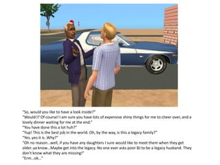 “So, would you like to have a look inside?”
“Would I? Of course! I am sure you have lots of expensive shiny things for me to cheer over, and a
lovely dinner waiting for me at the end.”
“You have done this a lot huh?”
“Yup! This is the best job in the world. Oh, by the way, is this a legacy family?”
“Yes..yes it is. Why?”
“Oh no reason…well, if you have any daughters I sure would like to meet them when they get
older..ya know…Maybe get into the legacy. No one ever asks poor BJ to be a legacy husband. They
don’t know what they are missing!”
“Erm…ok…”
 