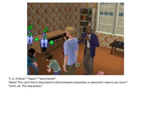 “1..2..3! Rock!” “Paper!” *best friends*
“Woot! This room that is decorated in old homework and potties is awesome! I wanna see more!”
“Umm..ok. This way please.”
 