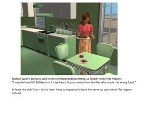Makoto wasn’t doing so well in the schmoozing department, so Ginger made filet mignon.
“I sure do hope Mr. BJ likes this. I have heard horror stories from families who made the wrong food..”

At least she didn’t burn it this time! I was so expected to have her serve up cajun style filet mignon
instead.
 