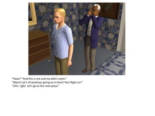 *Yawn* “And this is me and my wife’s room.”
“Woot! Lot’s of woohoos going on in here! Yea! Right on!”
“Uhh..right. Let’s go to the next place.”
 