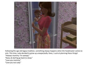 Following the age old legacy tradition, something always happens when the headmaster comes to
visit. This time, Judy decided to grow up unexpectedly. Geez, I suck at planning these things!
“Hewwo mommy. I’m sweepy.”
“Aww, ok darling go back to sleep.”
“Love you mommy.”
“Love you too Judy.”
 