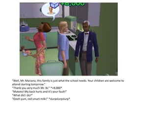 “Well, Mr. Mariano, this family is just what the school needs. Your children are welcome to
attend starting tomorrow.”
“Thank you very much Mr. BJ.” *+8,000*
“Makoto! My back hurts and it’s your fault!”
“What did I do?”
“Oooh yum, red smart milk!” *slurpslurpslurp*
 