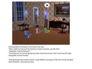 Homeworkfest! Coming to a sim house near you!
“Now, make sure you put the fraction on there correctly…yes like that.”
“Daaaaad! I hate homework!”
“Hush Spencer. You all are going to private school tomorrow, I don’t want you all to get
bad grades on the first day.”

They barely got into private school. I made Makoto schmooze at the last minute and gave
them 94 points. That was too close.
 