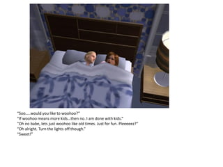 “Soo…..would you like to woohoo?”
“If woohoo means more kids…then no. I am done with kids.”
“Oh no babe, lets just woohoo like old times. Just for fun. Pleeeeez?”
“Oh alright. Turn the lights off though.”
“Sweet!”
 