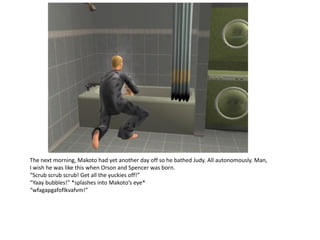 The next morning, Makoto had yet another day off so he bathed Judy. All autonomously. Man,
I wish he was like this when Orson and Spencer was born.
“Scrub scrub scrub! Get all the yuckies off!”
“Yaay bubbles!” *splashes into Makoto’s eye*
“wfagapgafoflkvafvm!”
 