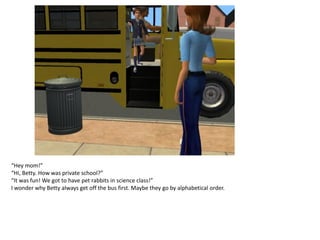 “Hey mom!”
“Hi, Betty. How was private school?”
“It was fun! We got to have pet rabbits in science class!”
I wonder why Betty always get off the bus first. Maybe they go by alphabetical order.
 