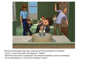 No time to think about that now…because its Orson and Spencer’s birthday!
“I wish….I wish to be cooler than Spencer!” *blows*
“Now Orson that wasn’t a good wish. You shoulda wished for a pony or something.”
“it’s my wish Betty, an’ I can wish for whatever I want!”
 