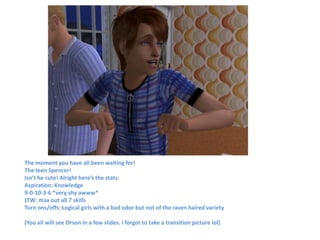 The moment you have all been waiting for!
The teen Spencer!
Isn’t he cute! Alright here’s the stats:
Aspiration: Knowledge
9-0-10-3-6 *very shy awww*
LTW: max out all 7 skills
Turn ons/offs: Logical girls with a bad odor but not of the raven haired variety

(You all will see Orson in a few slides. I forgot to take a transition picture lol)
 