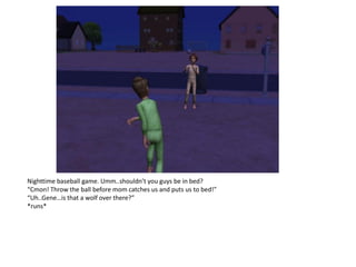 Nighttime baseball game. Umm..shouldn’t you guys be in bed?
“Cmon! Throw the ball before mom catches us and puts us to bed!”
“Uh..Gene…is that a wolf over there?”
*runs*
 