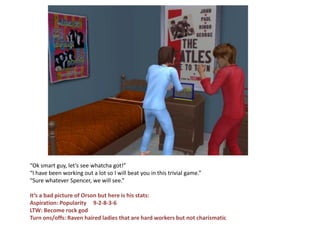 “Ok smart guy, let’s see whatcha got!”
“I have been working out a lot so I will beat you in this trivial game.”
“Sure whatever Spencer, we will see.”

It’s a bad picture of Orson but here is his stats:
Aspiration: Popularity 9-2-8-3-6
LTW: Become rock god
Turn ons/offs: Raven haired ladies that are hard workers but not charismatic
 