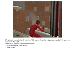 It’s so nice to have extra hands in the family! Spencer woke up first and gave Joanne a bath, since she had
an accident that night.
“It’s ok Jo-Jo. Everyone has oopsies sometimes.”
“I go potty next time. I hate oopsies.”
“I know, me too.”
 