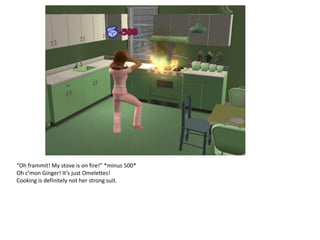 “Oh frammit! My stove is on fire!” *minus 500*
Oh c’mon Ginger! It’s just Omelettes!
Cooking is definitely not her strong suit.
 