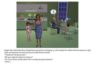 Ginger felt really bad about forgetting to go grocery shopping, so she treated her whole family to pizza as a gift.
That, and because she was too lazy to make dinner herself.
“Thanks for the pizza mom.”
“Oh your welcome Spencer. Enjoy it.”
“Uh, hun? Orson smells awful! He’s ruining my pizza moment.”
“Umm…”
 