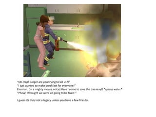 “Oh crap! Ginger are you trying to kill us?!”
“I just wanted to make breakfast for everyone!”
Fireman: (In a mighty mouse voice) Here I come to save the daaaaay!! *sprays water*
“Phew! I thought we were all going to be toast!”

I guess its truly not a legacy unless you have a few fires lol.
 