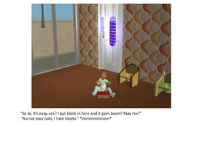 “Jo-Jo, it’s easy, see? I put block in here and it goes boom! Yaay me!”
“No not easy Judy. I hate blocks.” *nommnomnom*
 