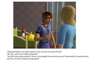 “Hey good lookin’, my name’s Spencer. You must be my mom’s friend.”
“Uh, yea…aren’t you a little young kid?”
“Yea, but only young at heart. I know I am younger than you but you can’t stop destiny. So..what do you
say? You, me and a couple of soda pops?”
 
