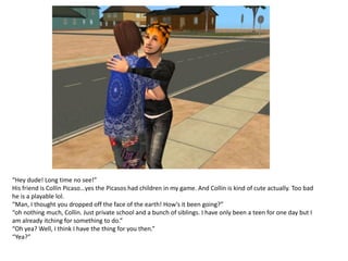 “Hey dude! Long time no see!”
His friend is Collin Picaso…yes the Picasos had children in my game. And Collin is kind of cute actually. Too bad
he is a playable lol.
“Man, I thought you dropped off the face of the earth! How’s it been going?”
“oh nothing much, Collin. Just private school and a bunch of siblings. I have only been a teen for one day but I
am already itching for something to do.”
“Oh yea? Well, I think I have the thing for you then.”
“Yea?”
 