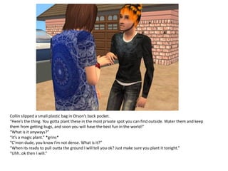 Collin slipped a small plastic bag in Orson’s back pocket.
“Here’s the thing. You gotta plant these in the most private spot you can find outside. Water them and keep
them from getting bugs, and soon you will have the best fun in the world!”
“What is it anyways?”
“it’s a magic plant.” *grins*
“C’mon dude, you know I’m not dense. What is it?”
“When its ready to pull outta the ground I will tell you ok? Just make sure you plant it tonight.”
“Uhh..ok then I will.”
 