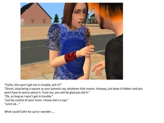 “Collin, this won’t get me in trouble, will it?”
“Orson, stop being a square as your parents say, whatever that means. Anyway, just keep it hidden and you
wont have to worry about it. Trust me, you will be glad you did it.”
“Ok, as long as I won’t get in trouble.”
“Just be careful of your mom. I know she’s a cop.”
“umm ok…”

What could Collin be up to I wonder…..
 