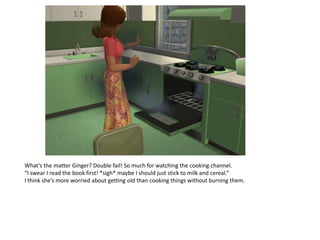 What’s the matter Ginger? Double fail! So much for watching the cooking channel.
“I swear I read the book first! *sigh* maybe I should just stick to milk and cereal.”
I think she’s more worried about getting old than cooking things without burning them.
 