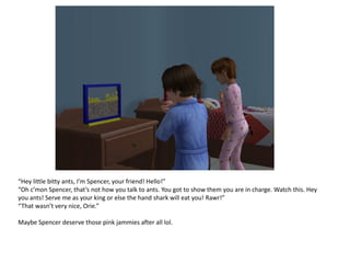 “Hey little bitty ants, I’m Spencer, your friend! Hello!”
“Oh c’mon Spencer, that’s not how you talk to ants. You got to show them you are in charge. Watch this. Hey
you ants! Serve me as your king or else the hand shark will eat you! Rawr!”
“That wasn’t very nice, Orie.”

Maybe Spencer deserve those pink jammies after all lol.
 