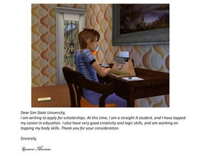 Dear Sim State University,
I am writing to apply for scholarships. At this time, I am a straight A student, and I have topped
my career in education. I also have very good creativity and logic skills, and am working on
topping my body skills. Thank you for your consideration.

Sincerely,

Spencer Mariano
 