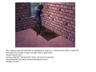 “Ok…I dug up some dirt and now I am going to just..drop it in….now put some water…I hope this
won’t get me in trouble. If I get in trouble Collin is dead meat.”
“Orson! Dinner time!”
*jumps a little bit* “Oh frammit! I mean…Ok mom I’m coming!”
“Orson Michael! You better not be swearing out there!”
“No Ma! I’m not!”
 