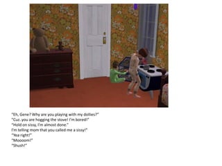 “Eh, Gene? Why are you playing with my dollies?”
“Cuz..you are hogging the stove! I’m bored!”
“Hold on sissy, I’m almost done.”
I’m telling mom that you called me a sissy!”
“Yea right!”
“Moooom!”
“Shush!”
 