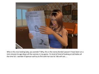 Who is this nice looking lady, you wonder? Why, this is the nanny Kendal Lawson! I have been on a
mini-mission to age down all the nannies in my game. I’m kind of tired of looking at old ladies all
the time lol. I wonder if Spencer will try to flirt with her too lol. We will see…..
 