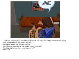 “…and I was dreaming that I was on this airplane with Janis Joplin and Bob Dylan and we were playing
cards…man that was so cool I wish it was real!”
“No offense bro, but that sounded so boring.”
“Well of course you would say that cuz you are just a little kid!”
“No, it’s boring because there were no ponies in it.”
“Pfft..kids.”
 