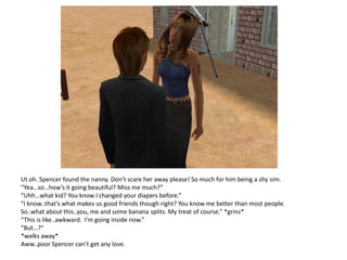 Ut oh. Spencer found the nanny. Don’t scare her away please! So much for him being a shy sim.
“Yea…so…how’s it going beautiful? Miss me much?”
“Uhh…what kid? You know I changed your diapers before.”
“I know..that’s what makes us good friends though right? You know me better than most people.
So..what about this..you, me and some banana splits. My treat of course.” *grins*
“This is like..awkward. I’m going inside now.”
“But…?”
*walks away*
Aww..poor Spencer can’t get any love.
 