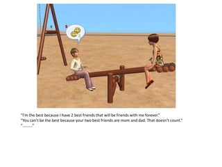 “I’m the best because I have 2 best friends that will be friends with me forever.”
“You can’t be the best because your two best friends are mom and dad. That doesn’t count.”
“……….”
 