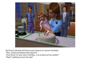 But Orson’s job woes will have to wait, because it’s Joanne’s birthday!
“Man…being unemployed stinks big time.”
“Hush Orson, it’s your sister’s birthday….k Jo-Jo blow out the candles!”
“Okay!* spitblows all over the cake*
 