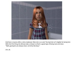 And here is Joanne after a retro makeover. Man she is so cute! Too bad she isn’t eligible for being heir.
Well, the first thing she did was take a shower so that’s a good sign of being neat and clean.
“Well, good girls are always clean, not dirty like boys.”

Um, ok.
 