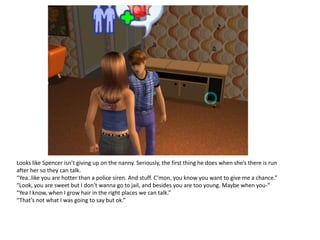 Looks like Spencer isn’t giving up on the nanny. Seriously, the first thing he does when she’s there is run
after her so they can talk.
“Yea..like you are hotter than a police siren. And stuff. C’mon, you know you want to give me a chance.”
“Look, you are sweet but I don’t wanna go to jail, and besides you are too young. Maybe when you-”
“Yea I know, when I grow hair in the right places we can talk.”
“That’s not what I was going to say but ok.”
 