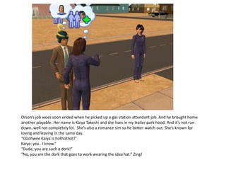 Orson’s job woes soon ended when he picked up a gas station attendant job. And he brought home
another playable. Her name is Kaiya Takeshi and she lives in my trailer park hood. And it’s not run
down..well not completely lol. She’s also a romance sim so he better watch out. She’s known for
loving and leaving in the same day.
“Ooohwee Kaiya is hothothot!”
Kaiya: yea.. I know.”
“Dude, you are such a dork!”
“No, you are the dork that goes to work wearing the idea hat.” Zing!
 