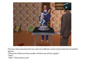 This time, Orson volunteered to toss Judy into childhood, mainly to look cooler than his brother
Spencer.
“Okay, time to blow out those candles. And then you will be a big girl.”
“Yaay!”
“Yaay!” *idea hat burns out*
 