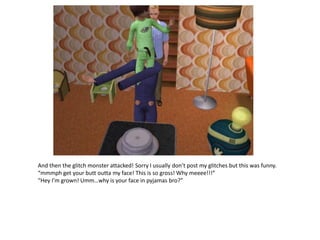 And then the glitch monster attacked! Sorry I usually don’t post my glitches but this was funny.
“mmmph get your butt outta my face! This is so gross! Why meeee!!!”
“Hey I’m grown! Umm…why is your face in pyjamas bro?”
 