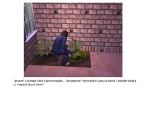 *grunts* I so hope I don’t get in trouble….*gruntgrunt* these plants look so weird. I wonder what’s
so magical about them?
 