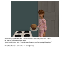 “Yes! Finally a perfect muffin. I should bronze it forever to show I can bake!”
Ok, it’s not that serious. Calm down.
“Good job brother! Now if you can learn how to cartwheel you will be all set.”

I love how he looks serious like his mom (smiles)
 