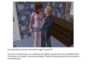 First autonomous romantic interaction in ages! *squeee!!!*

“I love you so much honey. I am so glad we are together, and we have such a beautiful family.”
“Yes I know, isn’t it great? I love you too Makoto. Thanks for being my best friend and lover for
all of these years.”
 