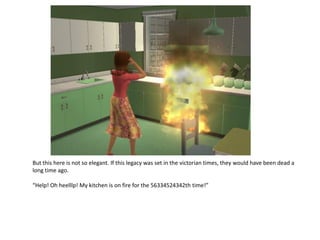 But this here is not so elegant. If this legacy was set in the victorian times, they would have been dead a
long time ago.

“Help! Oh heelllp! My kitchen is on fire for the 56334524342th time!”
 
