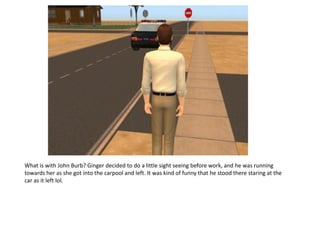 What is with John Burb? Ginger decided to do a little sight seeing before work, and he was running
towards her as she got into the carpool and left. It was kind of funny that he stood there staring at the
car as it left lol.
 