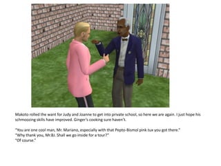 Makoto rolled the want for Judy and Joanne to get into private school, so here we are again. I just hope his
schmoozing skills have improved. Ginger’s cooking sure haven’t.

“You are one cool man, Mr. Mariano, especially with that Pepto-Bismol pink tux you got there.”
“Why thank you, Mr.BJ. Shall we go inside for a tour?”
“Of course.”
 