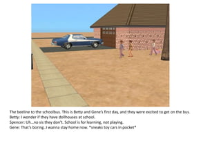 The beeline to the schoolbus. This is Betty and Gene’s first day, and they were excited to get on the bus.
Betty: I wonder if they have dollhouses at school.
Spencer: Uh…no sis they don’t. School is for learning, not playing.
Gene: That’s boring..I wanna stay home now. *sneaks toy cars in pocket*
 