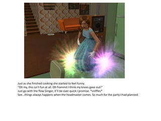 Just as she finished cooking she started to feel funny.
“Oh my, this isn’t fun at all. Oh frammit I think my knees gave out!”
Just go with the flow Ginger, it’ll be over quick I promise. *sniffles*
See…things always happens when the headmaster comes. So much for the party I had planned.
 