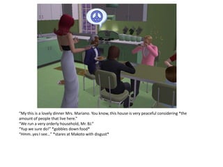 “My this is a lovely dinner Mrs. Mariano. You know, this house is very peaceful considering *the
amount of people that live here.”
“We run a very orderly household, Mr. BJ.”
“Yup we sure do!” *gobbles down food*
“Hmm..yes I see…” *stares at Makoto with disgust*
 