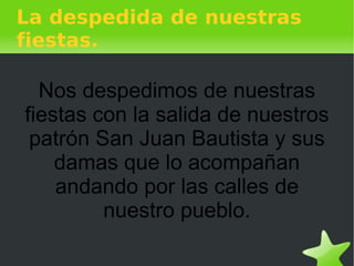 La despedida de nuestras fiestas. Nos despedimos de nuestras fiestas con la salida de nuestros patrón San Juan Bautista y sus damas que lo acompañan andando por las calles de nuestro pueblo. 