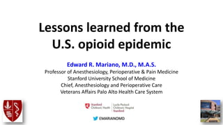 @EMARIANOMD
Lessons learned from the
U.S. opioid epidemic
Edward R. Mariano, M.D., M.A.S.
Professor of Anesthesiology, Perioperative & Pain Medicine
Stanford University School of Medicine
Chief, Anesthesiology and Perioperative Care
Veterans Affairs Palo Alto Health Care System
 